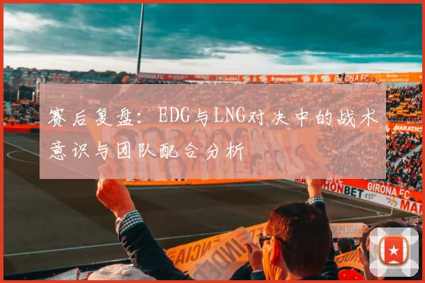 赛后复盘：EDG与LNG对决中的战术意识与团队配合分析