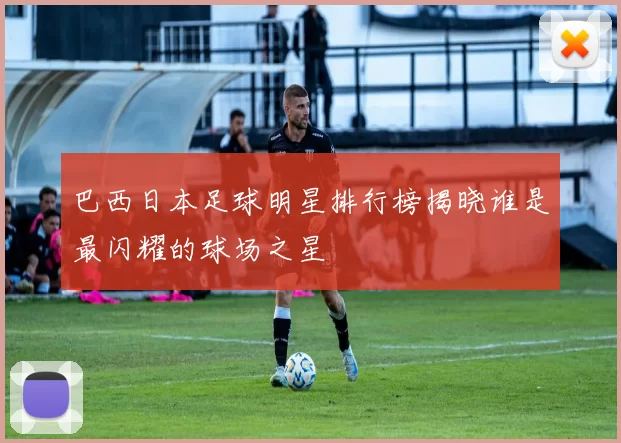 巴西日本足球明星排行榜揭晓谁是最闪耀的球场之星
