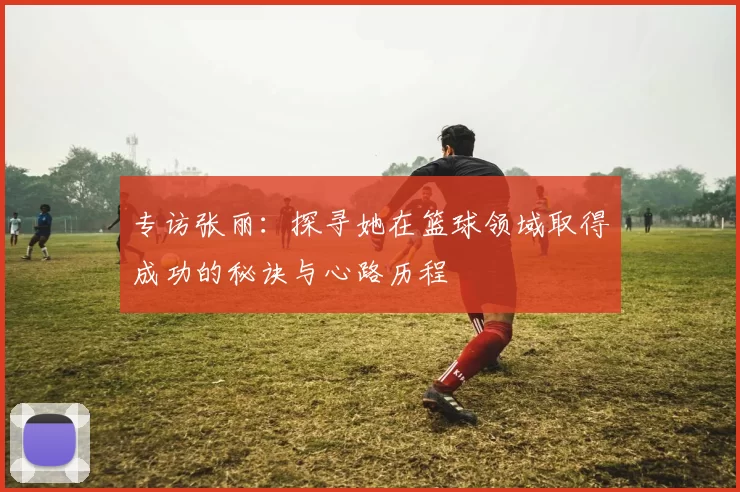 专访张丽：探寻她在篮球领域取得成功的秘诀与心路历程