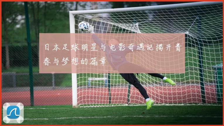 日本足球明星与电影奇遇记揭开青春与梦想的篇章