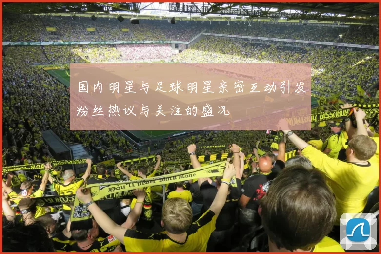 国内明星与足球明星亲密互动引发粉丝热议与关注的盛况