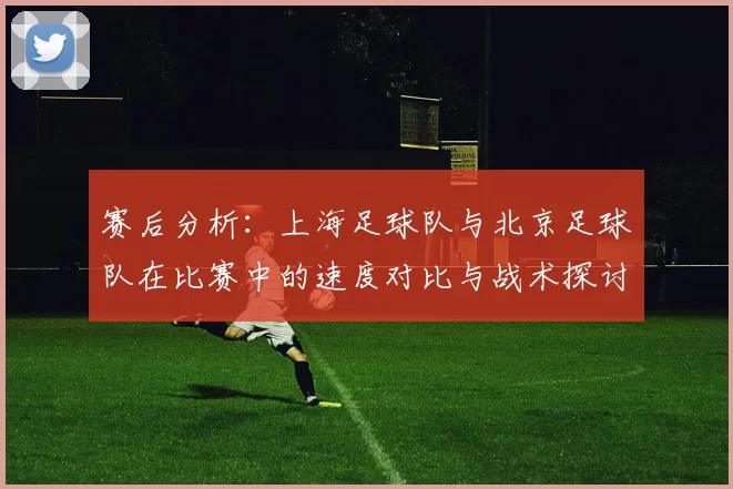 赛后分析：上海足球队与北京足球队在比赛中的速度对比与战术探讨