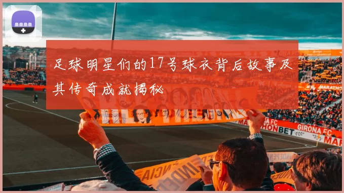 足球明星们的17号球衣背后故事及其传奇成就揭秘