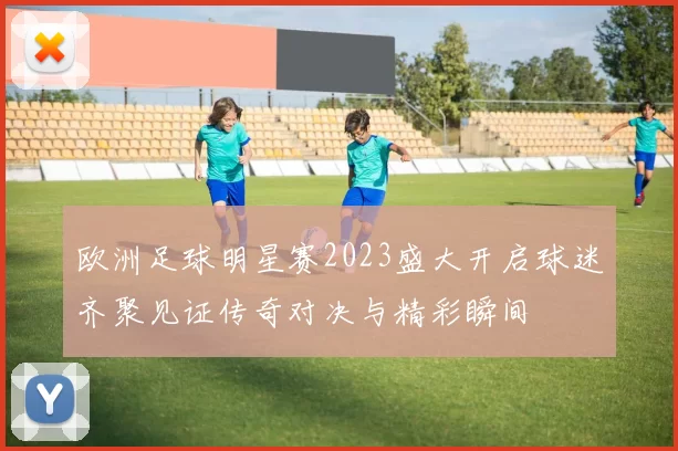 欧洲足球明星赛2023盛大开启球迷齐聚见证传奇对决与精彩瞬间