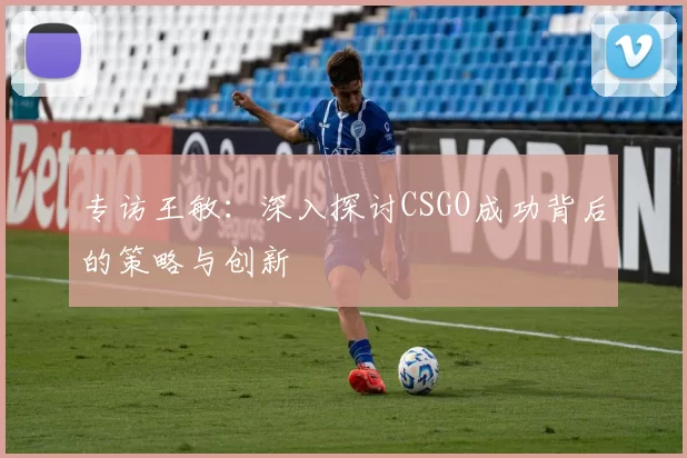 专访王敏：深入探讨CSGO成功背后的策略与创新