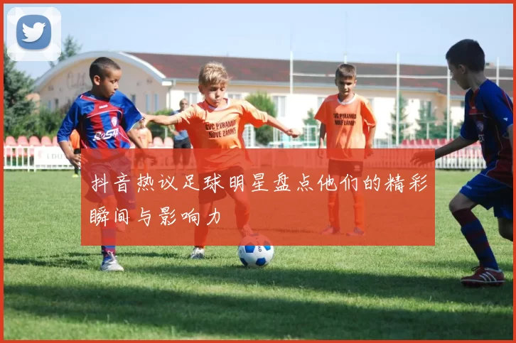 抖音热议足球明星盘点他们的精彩瞬间与影响力