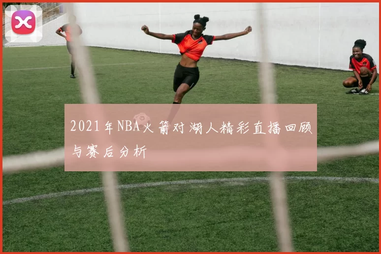 2021年NBA火箭对湖人精彩直播回顾与赛后分析
