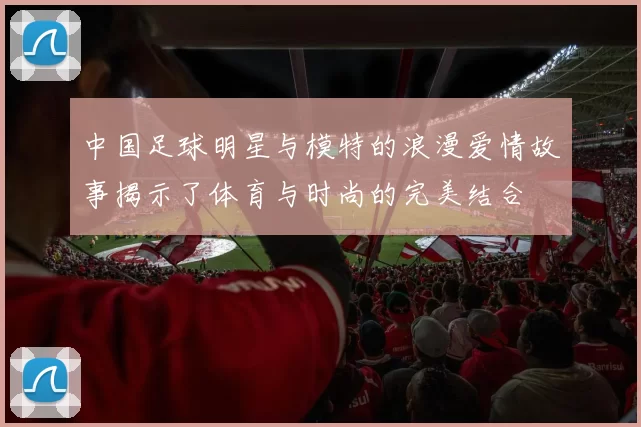 中国足球明星与模特的浪漫爱情故事揭示了体育与时尚的完美结合