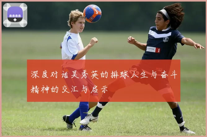 深度对话吴秀英的排球人生与奋斗精神的交汇与启示