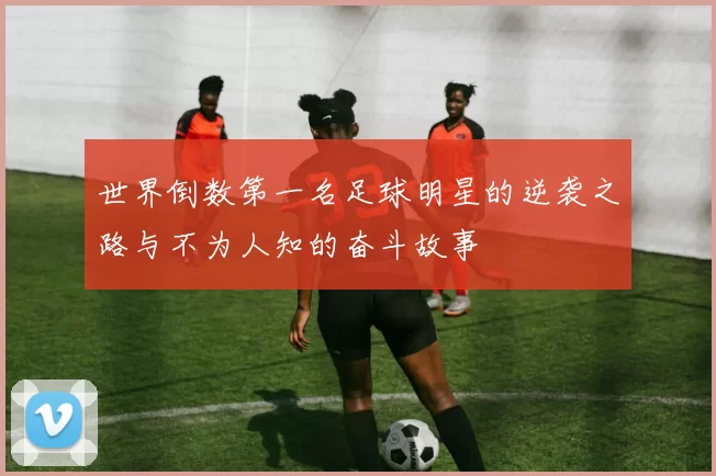 世界倒数第一名足球明星的逆袭之路与不为人知的奋斗故事