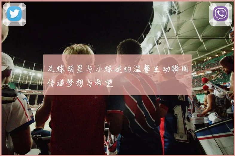 足球明星与小球迷的温馨互动瞬间传递梦想与希望