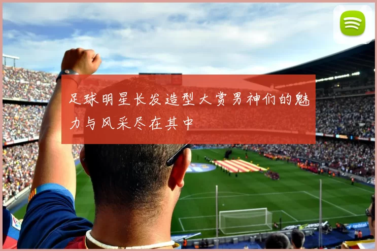 足球明星长发造型大赏男神们的魅力与风采尽在其中