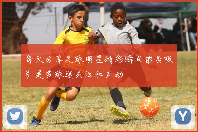 每天分享足球明星精彩瞬间能否吸引更多球迷关注和互动