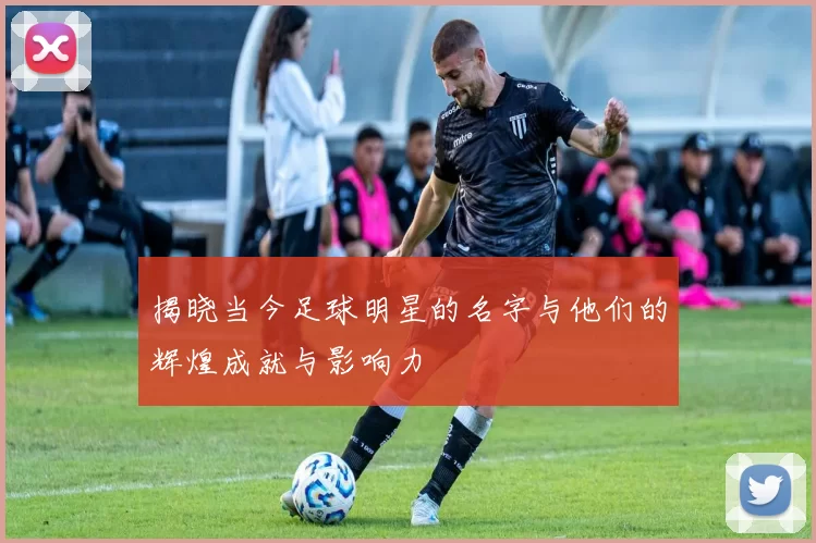 揭晓当今足球明星的名字与他们的辉煌成就与影响力