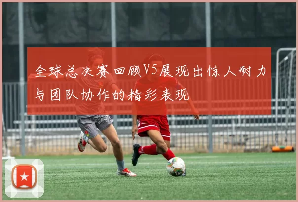 全球总决赛回顾V5展现出惊人耐力与团队协作的精彩表现