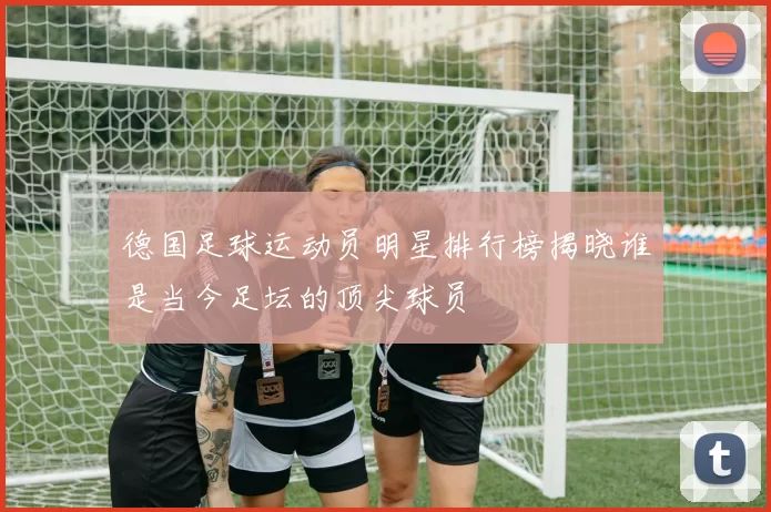 德国足球运动员明星排行榜揭晓谁是当今足坛的顶尖球员