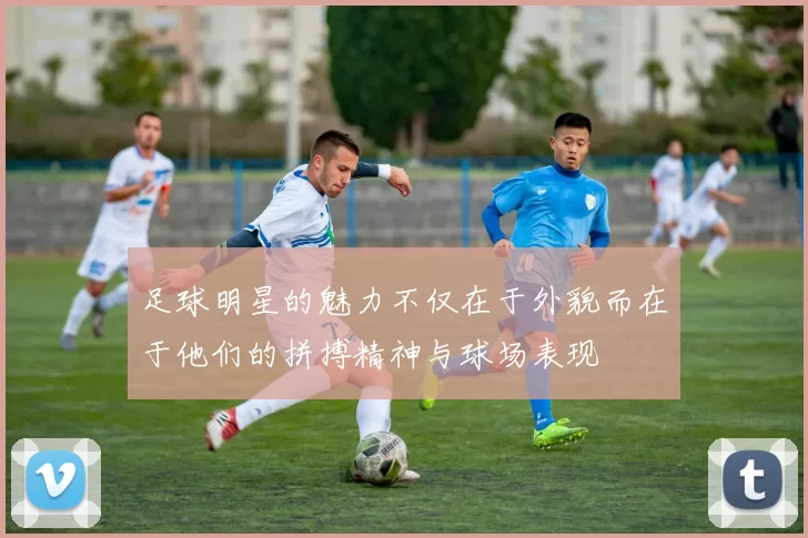 足球明星的魅力不仅在于外貌而在于他们的拼搏精神与球场表现