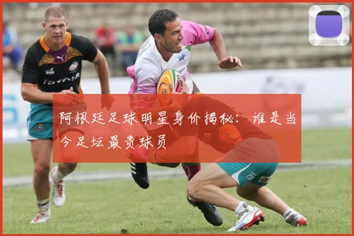 阿根廷足球明星身价揭秘：谁是当今足坛最贵球员