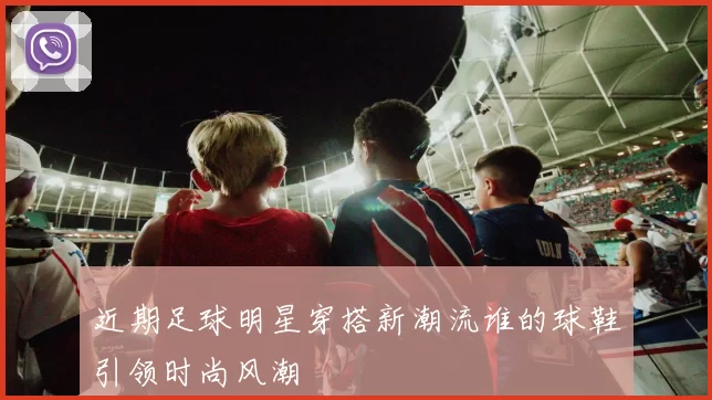 近期足球明星穿搭新潮流谁的球鞋引领时尚风潮