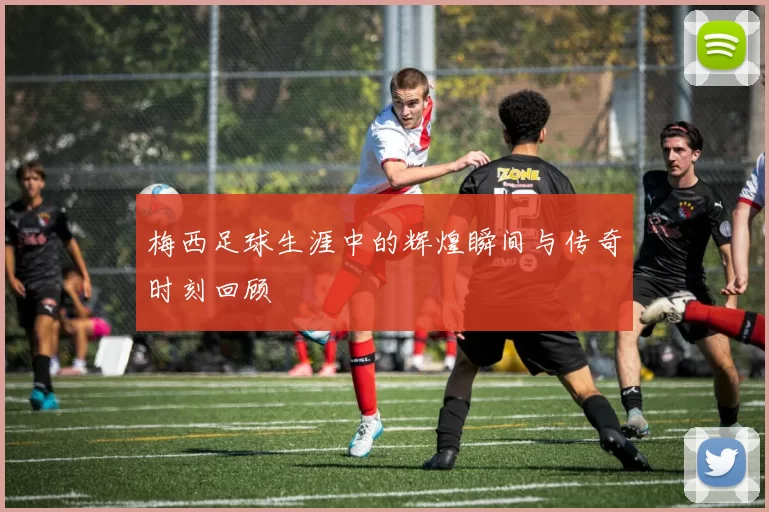 梅西足球生涯中的辉煌瞬间与传奇时刻回顾