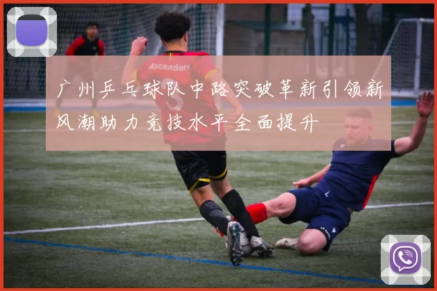 广州乒乓球队中路突破革新引领新风潮助力竞技水平全面提升