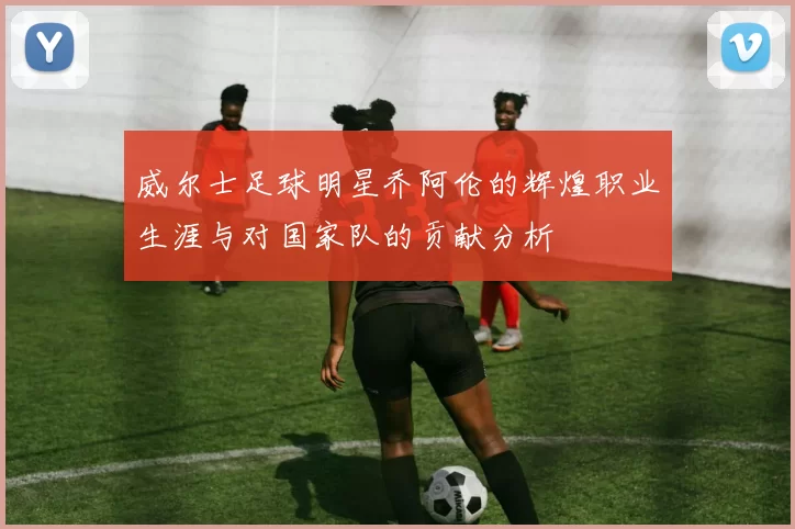 威尔士足球明星乔阿伦的辉煌职业生涯与对国家队的贡献分析
