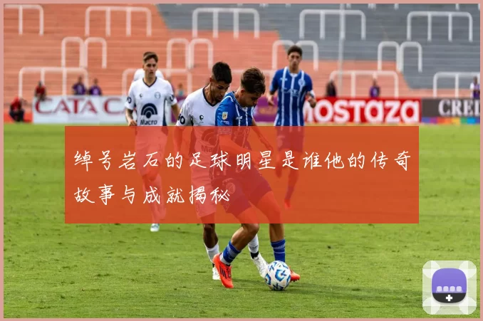 绰号岩石的足球明星是谁他的传奇故事与成就揭秘