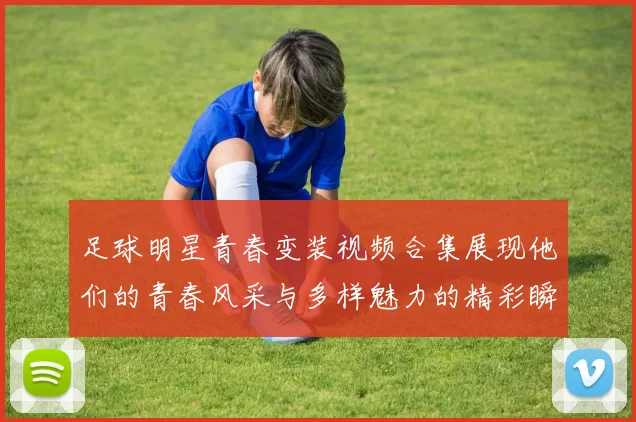 足球明星青春变装视频合集展现他们的青春风采与多样魅力的精彩瞬间