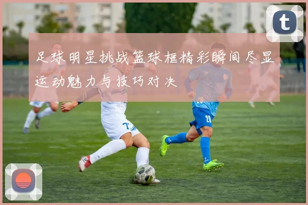 足球明星挑战篮球框精彩瞬间尽显运动魅力与技巧对决