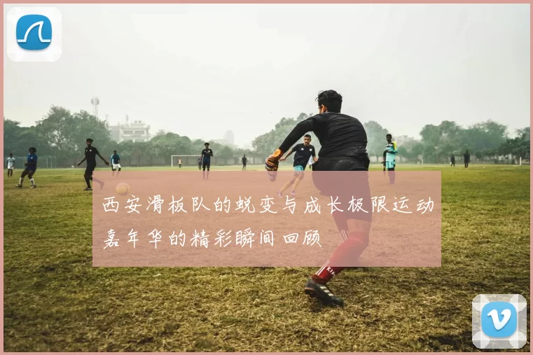 西安滑板队的蜕变与成长极限运动嘉年华的精彩瞬间回顾