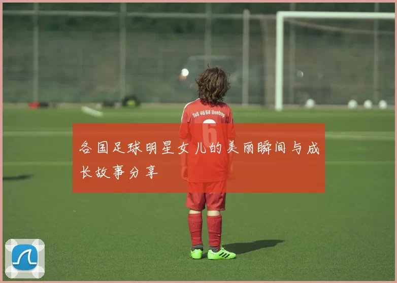 各国足球明星女儿的美丽瞬间与成长故事分享