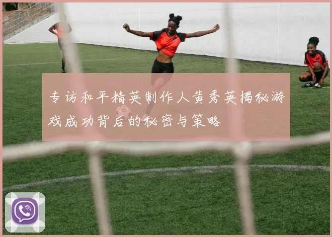 专访和平精英制作人黄秀英揭秘游戏成功背后的秘密与策略
