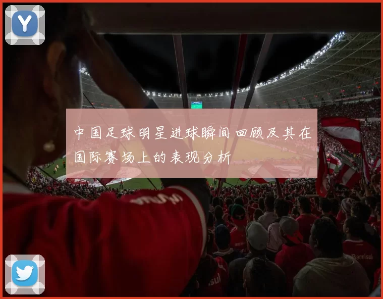 中国足球明星进球瞬间回顾及其在国际赛场上的表现分析