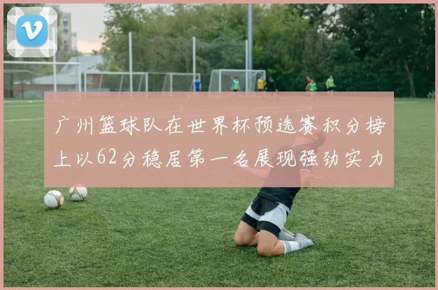 广州篮球队在世界杯预选赛积分榜上以62分稳居第一名展现强劲实力