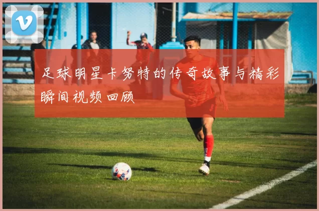 足球明星卡努特的传奇故事与精彩瞬间视频回顾