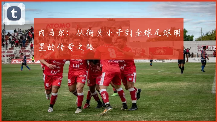 内马尔：从街头小子到全球足球明星的传奇之路
