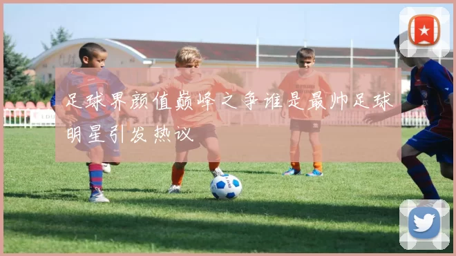 足球界颜值巅峰之争谁是最帅足球明星引发热议