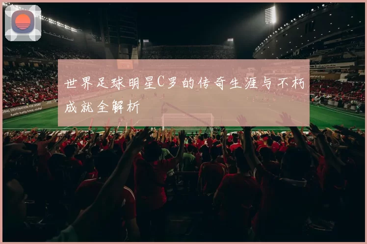 世界足球明星C罗的传奇生涯与不朽成就全解析