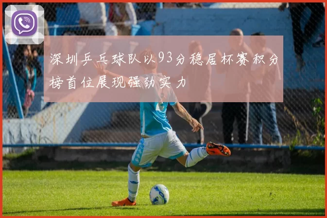 深圳乒乓球队以93分稳居杯赛积分榜首位展现强劲实力