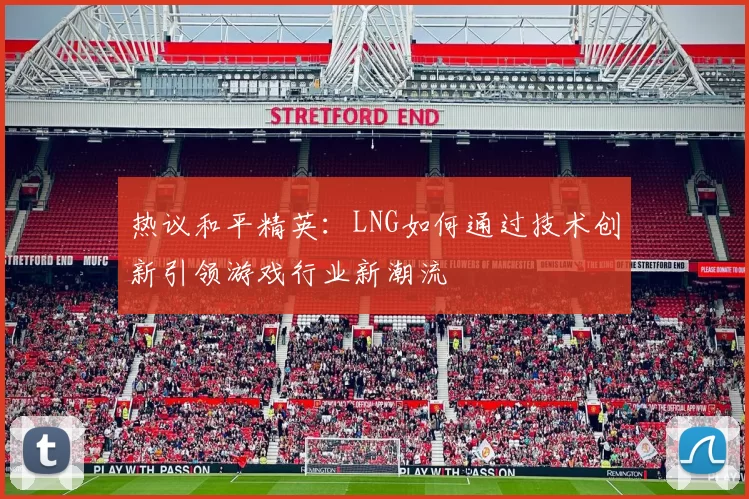 热议和平精英：LNG如何通过技术创新引领游戏行业新潮流