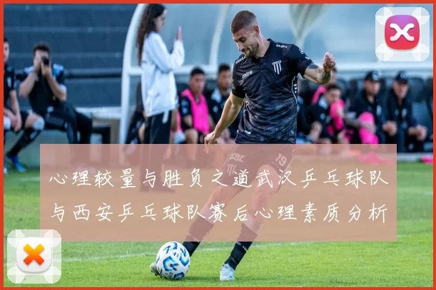心理较量与胜负之道武汉乒乓球队与西安乒乓球队赛后心理素质分析