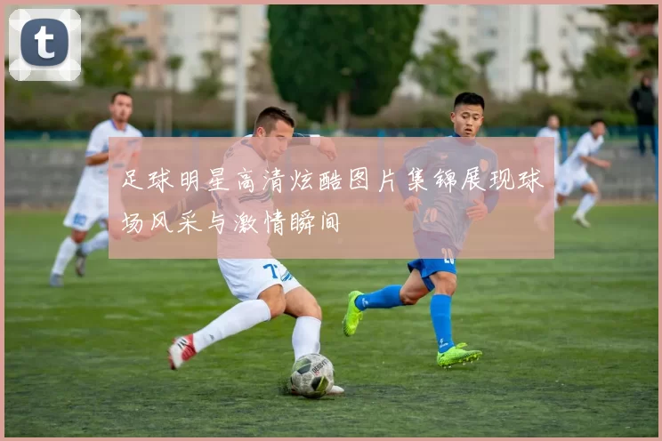 足球明星高清炫酷图片集锦展现球场风采与激情瞬间