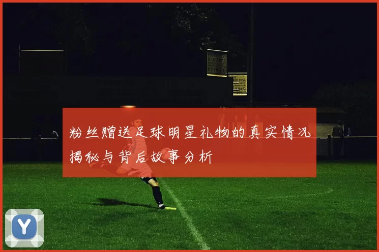 粉丝赠送足球明星礼物的真实情况揭秘与背后故事分析