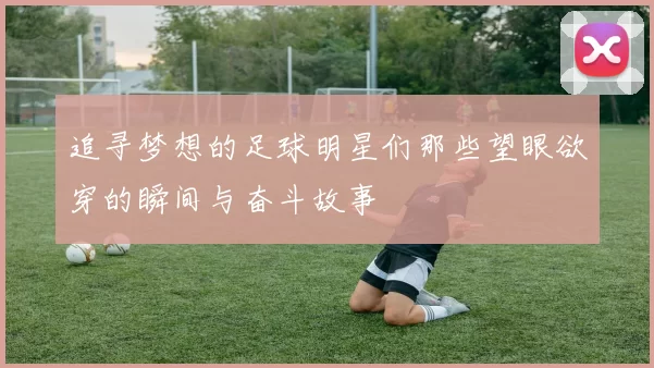 追寻梦想的足球明星们那些望眼欲穿的瞬间与奋斗故事