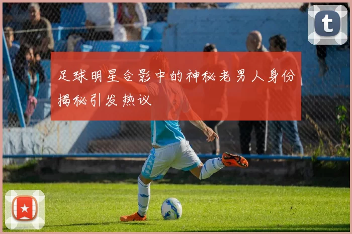 足球明星合影中的神秘老男人身份揭秘引发热议
