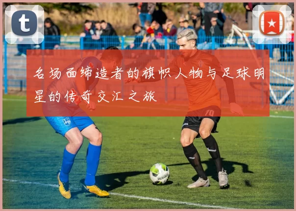 名场面缔造者的旗帜人物与足球明星的传奇交汇之旅