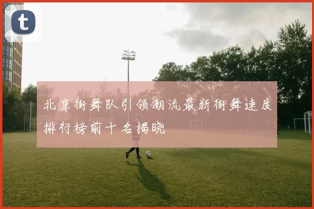 北京街舞队引领潮流最新街舞速度排行榜前十名揭晓
