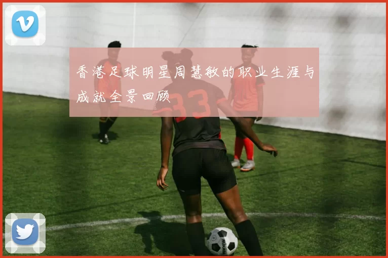 香港足球明星周慧敏的职业生涯与成就全景回顾