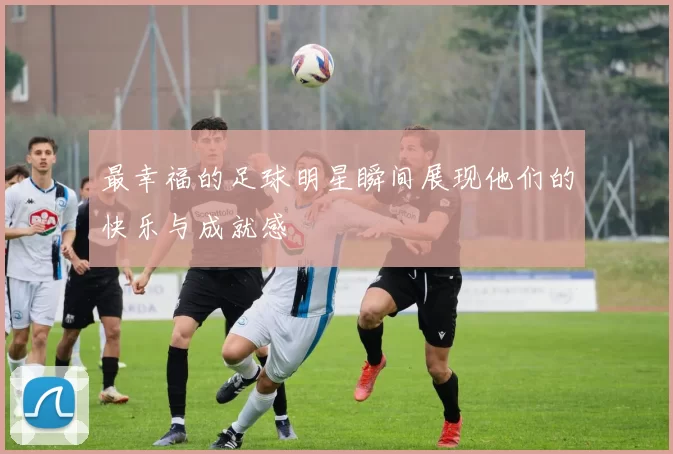 最幸福的足球明星瞬间展现他们的快乐与成就感