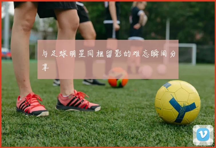 与足球明星同框留影的难忘瞬间分享
